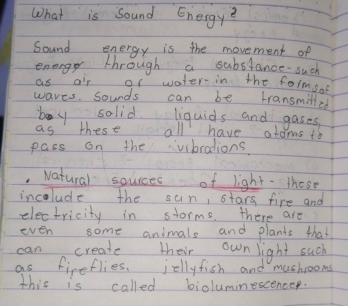 What is sound Energyě 
Sound energy is the movement of 
energy through a substance-such 
as ar or water in the formsof 
waves. sounds can be transmilled 
boy solid liquids and gases, 
as these all have atoms to 
pass on the vibrations. 
Natural sources of light- these 
incolude the sun, stars fire and 
electricity in storms. there are 
even some andmals and plants that 
can create their own light such 
as fireflies, jellyfish and mushrooms 
this is called bioluminescencep.