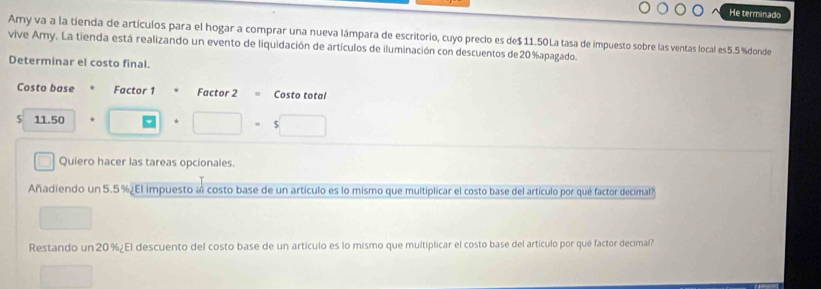 He terminado 
Amy va a la tienda de artículos para el hogar a comprar una nueva lámpara de escritorio, cuyo preclo es de $ 11.50La tasa de impuesto sobre las ventas local es5.5 % donde 
vive Amy. La tienda está realizando un evento de liquidación de artículos de iluminación con descuentos de 20% apagado. 
Determinar el costo final. 
Costo base Factor 1 Factor 2 Costo total
$ 11.50 * ^circ  □ · □ · 5□
Quiero hacer las tareas opcionales. 
Añadiendo un 5.5% ¿El impuesto al costo base de un artículo es lo mismo que multiplicar el costo base del artículo por qué factor decimal? 
□ 
Restando un 20 % ¿El descuento del costo base de un artículo es lo mismo que multiplicar el costo base del artículo por que factor decimal? 
()