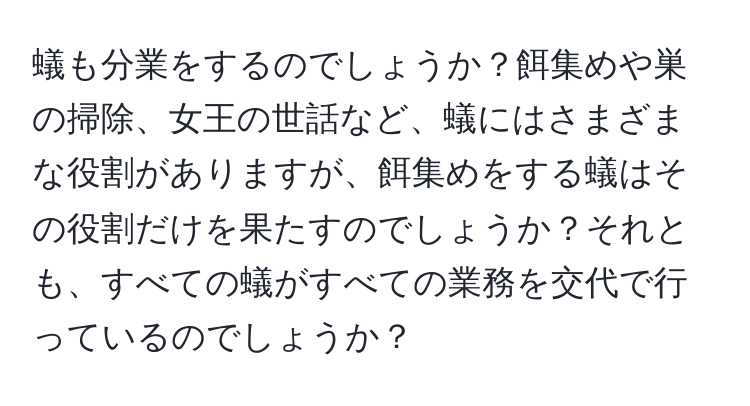 蟻も分業をするのでしょうか？餌集めや巣の掃除、女王の世話など、蟻にはさまざまな役割がありますが、餌集めをする蟻はその役割だけを果たすのでしょうか？それとも、すべての蟻がすべての業務を交代で行っているのでしょうか？