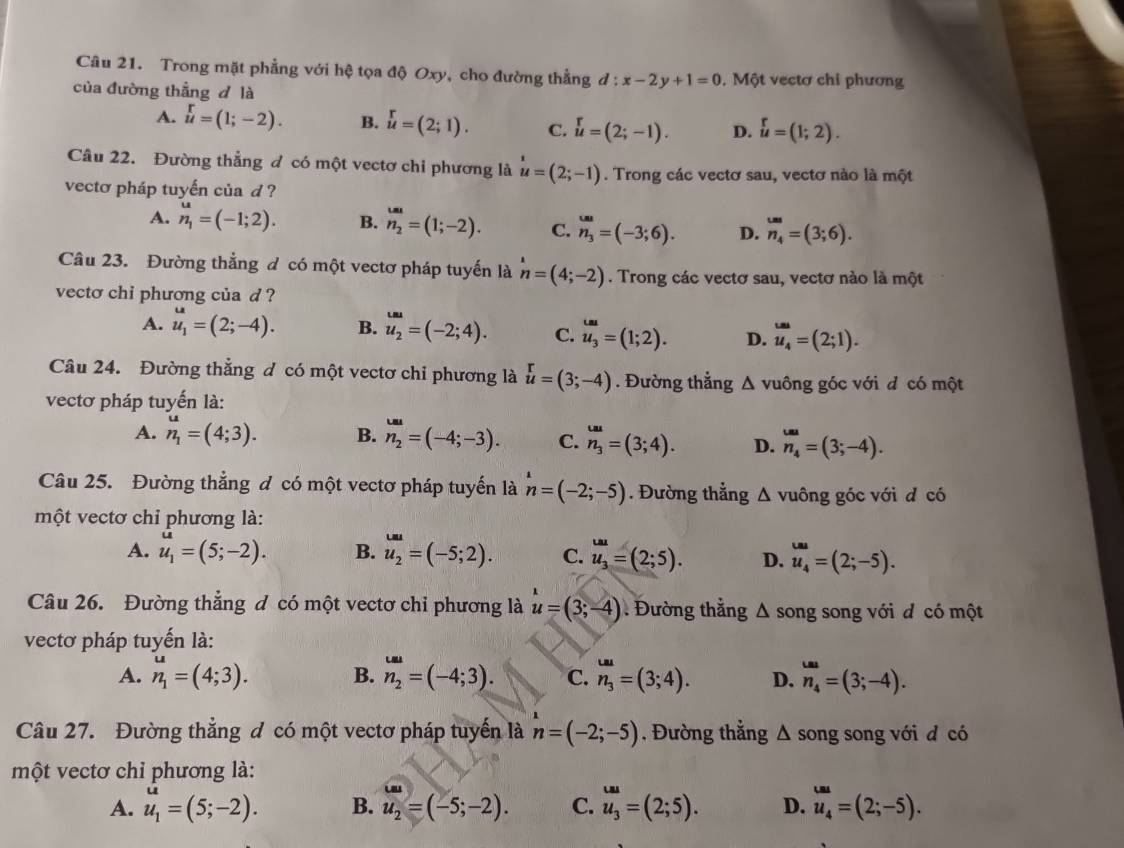 Trong mặt phẳng với hệ tọa độ Oxy, cho đường thẳng d:x-2y+1=0. Một vectơ chi phương
của đường thẳng d là
A. beginarrayr r uendarray =(1;-2). B. beginarrayr r uendarray =(2;1). C. u=(2;-1). D. u=(1;2).
Câu 22. Đường thẳng đ có một vectơ chi phương là u=(2;-1). Trong các vectơ sau, vectơ nào là một
vectơ pháp tuyến của d ?
A. n_1=(-1;2). B. n_2=(1;-2). C. n_3=(-3;6). D. _n_4^uu=(3;6).
Câu 23. Đường thẳng đ có một vectơ pháp tuyến là n=(4;-2). Trong các vectơ sau, vectơ nào là một
vecto chi phương của d ?
A. u_1=(2;-4). B. u_2=(-2;4). C. u_3=(1;2). D. u_4=(2;1).
Câu 24. Đường thẳng đ có một vectơ chỉ phương là u=(3;-4). Đường thẳng Δ vuông góc với đ có một
vectơ pháp tuyến là:
A. n_1^(u=(4;3). B. n_2^(omega)=(-4;-3). C. n_3^(tan)=(3;4). D. n_4)=(3;-4).
Câu 25. Đường thẳng đ có một vectơ pháp tuyến là n=(-2;-5). Đường thẳng △ vuông góc với d có
   
một vectơ chỉ phương là:
A. u_1=(5;-2). B. u_2=(-5;2). C. u_3=(2;5). D. u_4=(2;-5).
Câu 26. Đường thẳng đ có một vectơ chỉ phương là u=(3;-4) Đường thẳng Δ song song với đ có một
vectơ pháp tuyến là:
A. n_1^(u=(4;3). B. n_2)=^=(-4;3). C. n_3^((omega a)=(3;4). D. n_4)=(3;-4).
Câu 27. Đường thắng đ có một vectơ pháp tuyến là n=(-2;-5). Đường thẳng Δ song song với đ có
một vectơ chỉ phương là:
.-
A. u_1=(5;-2). B. u_2=(-5;-2). C. u_3^((ua)=(2;5). D. u_4)=(2;-5).