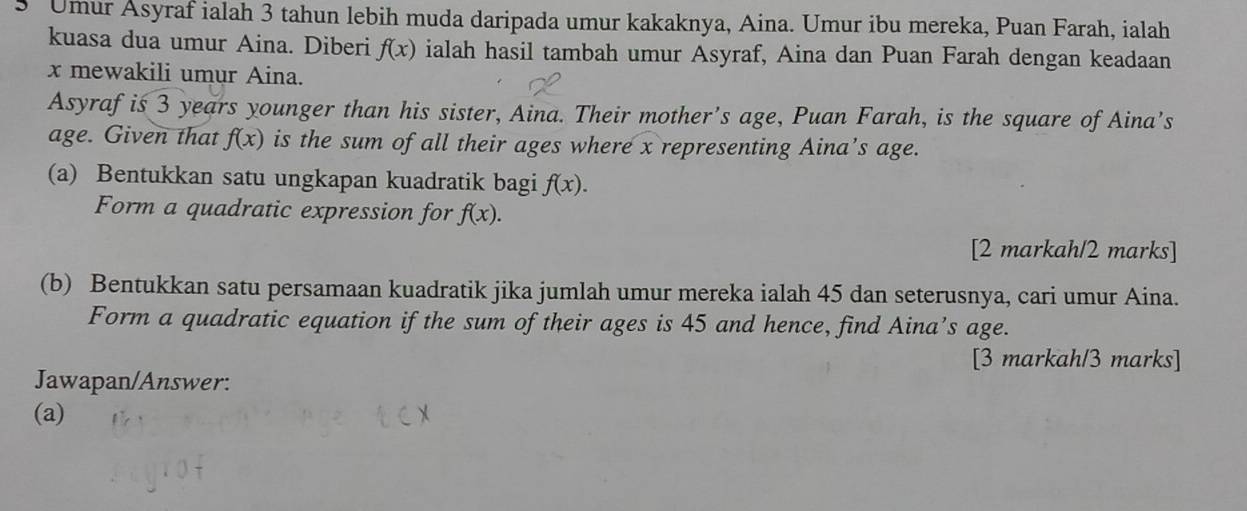 Umur Asyraf ialah 3 tahun lebih muda daripada umur kakaknya, Aina. Umur ibu mereka, Puan Farah, ialah 
kuasa dua umur Aina. Diberi f(x) ialah hasil tambah umur Asyraf, Aina dan Puan Farah dengan keadaan
x mewakili umur Aina. 
Asyraf is 3 years younger than his sister, Aina. Their mother’s age, Puan Farah, is the square of Aina’s 
age. Given that f(x) is the sum of all their ages where x representing Aina’s age. 
(a) Bentukkan satu ungkapan kuadratik bagi f(x). 
Form a quadratic expression for f(x). 
[2 markah/2 marks] 
(b) Bentukkan satu persamaan kuadratik jika jumlah umur mereka ialah 45 dan seterusnya, cari umur Aina. 
Form a quadratic equation if the sum of their ages is 45 and hence, find Aina’s age. 
[3 markah/3 marks] 
Jawapan/Answer: 
(a)