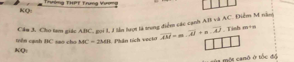 Trường THPT Trưng Vương 
KQ: 
Câu 3. Cho tam giác ABC, gọi I, J lẫn lượt là trung điểm các cạnh AB và AC. Điểm M nằm 
trên cạnh BC sao cho MC=2MB Phân tích vectơ overline AM=m.overline AI+n.overline AJ. Tinh m+n
KQ: 
la một canô ở tốc đồ