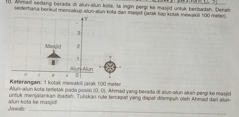 Ahmad sedang berada di alun-alun kota. Ia ingin pergi ke masjid untuk beribadah. Denah 
sederhana berikut mencakup alun-alun kota dan masjid (jarak tiap kotak mewakili 100 meter). 
T 
5 
Keterangan: 1 kotak mewakili jarak 100 meter
Alun-alun kota terletak pada posisi (0,0). Ahmad yang berada di alun-alun akan pergi ke masjid 
untuk menjalankan ibadah. Tuliskan rute tercepat yang dapat ditempuh oleh Ahmad dari alun- 
alun kota ke masjid! 
Jawab:_