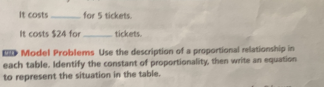 It costs _for 5 tickets. 
It costs $24 for _tickets. 
== Model Problems Use the description of a proportional relationship in 
each table. Identify the constant of proportionality, then write an equation 
to represent the situation in the table.