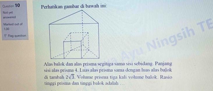 Perhatikan gambar di bawah ini: 
Not yet 
answered 
Marked out of 
1.00 
Flag question 
Alas balok dan alas prisma segitiga sama sisi sebidang. Panjang 
sisi alas prisma 4. Luas alas prisma sama dengan luas alas balok 
di tambah 2sqrt(3) Volume prisma tiga kali volume balok. Rasio 
tinggi prisma dan tinggi balok adalah …