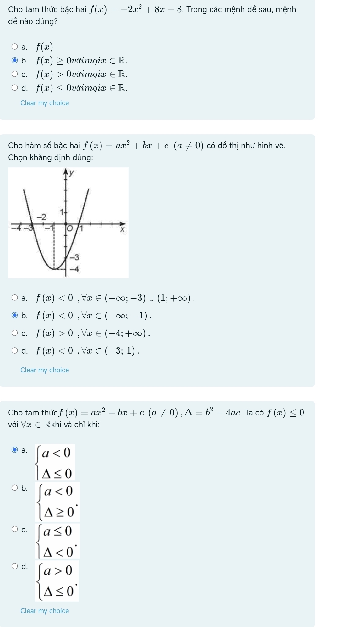 Cho tam thức bậc hai f(x)=-2x^2+8x-8. Trong các mệnh đề sau, mệnh
đề nào đúng?
a. f(x)
b. f(x)≥ Ovớimọix ∈ R.
C. f(x)> Ovớimọix ∈ R.
d. f(x)≤ Ovớimọix ∈ R. 
Clear my choice
Cho hàm số bậc hai f(x)=ax^2+bx+c(a!= 0) có đồ thị như hình vẽ.
Chọn khẳng định đúng:
a. f(x)<0</tex>, forall x∈ (-∈fty ;-3)∪ (1;+∈fty ).
b. f(x)<0</tex>, forall x∈ (-∈fty ;-1).
C. f(x)>0,forall x∈ (-4;+∈fty ).
d. f(x)<0</tex>, forall x∈ (-3;1). 
Clear my choice
Cho tam thức f(x)=ax^2+bx+c(a!= 0), △ =b^2-4ac :. Ta có f(x)≤ 0
với forall x∈ R khi và chỉ khi:
a. beginarrayl a<0 △ ≤ 0endarray.
b. beginarrayl a<0 △ ≥ 0endarray..
C. beginarrayl a≤ 0 △ <0endarray..
d. beginarrayl a>0 △ ≤ 0endarray.. 
Clear my choice