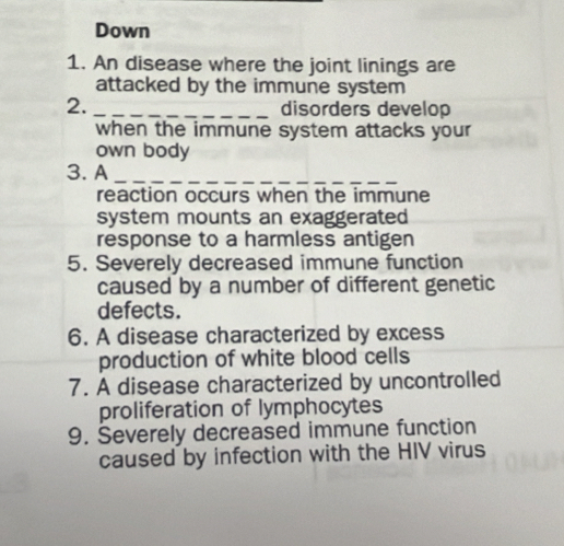 Down 
1. An disease where the joint linings are 
attacked by the immune system 
2. _disorders develop 
when the immune system attacks your 
own body 
3. A_ 
reaction occurs when the immune 
system mounts an exaggerated 
response to a harmless antigen 
5. Severely decreased immune function 
caused by a number of different genetic 
defects. 
6. A disease characterized by excess 
production of white blood cells 
7. A disease characterized by uncontrolled 
proliferation of lymphocytes 
9. Severely decreased immune function 
caused by infection with the HIV virus