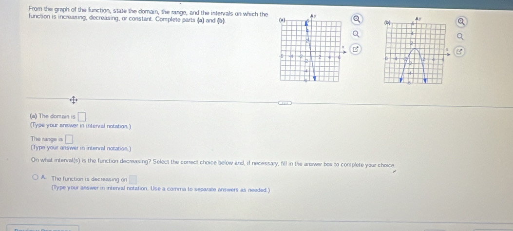From the graph of the function, state the domain, the range, and the intervals on which the 
function is increasing, decreasing, or constant. Complete parts (a) and (b) 

(a) The domain is □
(Type your answer in interval notation.)
The range is □
(Type your answer in interval notation.)
On what interval(s) is the function decreasing? Select the correct choice below and, if necessary, fill in the answer box to complete your choice.
A. The function is decreasing on □
(Type your answer in interval notation. Use a comma to separate answers as needed.)