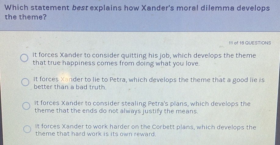 Which statement best explains how Xander's moral dilemma develops
the theme?
11 of 16 QUESTIONS
It forces Xander to consider quitting his job, which develops the theme
that true happiness comes from doing what you love.
It forces Xander to lie to Petra, which develops the theme that a good lie is
better than a bad truth.
It forces Xander to consider stealing Petra's plans, which develops the
theme that the ends do not always justify the means.
It forces Xander to work harder on the Corbett plans, which develops the
theme that hard work is its own reward.