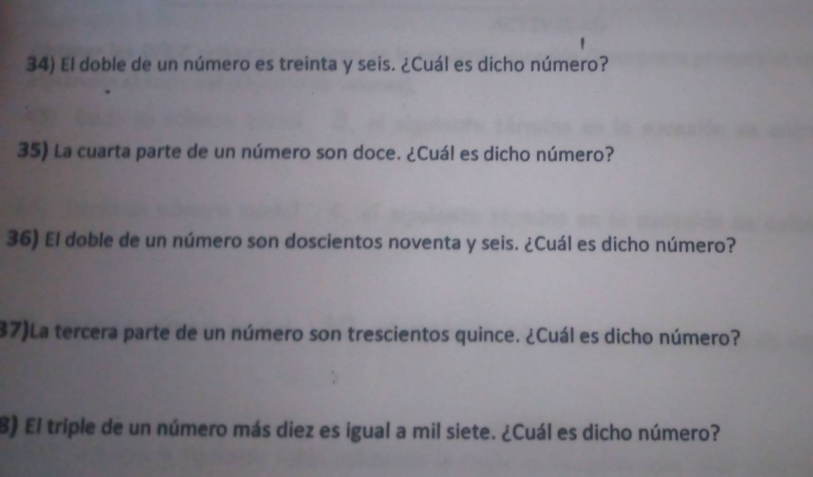 El doble de un número es treinta y seis. ¿Cuál es dicho número? 
35) La cuarta parte de un número son doce. ¿Cuál es dicho número? 
36) El doble de un número son doscientos noventa y seis. ¿Cuál es dicho número? 
37)La tercera parte de un número son trescientos quince. ¿Cuál es dicho número? 
B) El triple de un número más diez es igual a mil siete. ¿Cuál es dicho número?