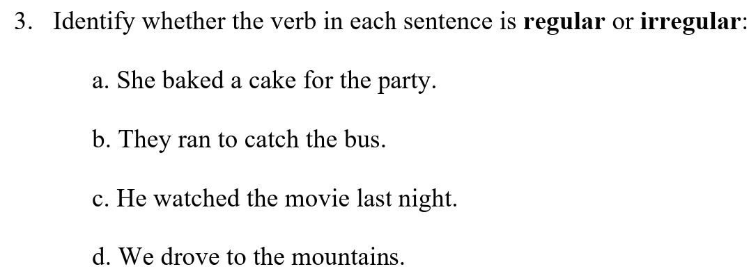 Identify whether the verb in each sentence is regular or irregular:
a. She baked a cake for the party.
b. They ran to catch the bus.
c. He watched the movie last night.
d. We drove to the mountains.