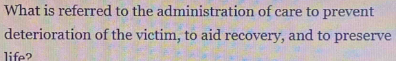 What is referred to the administration of care to prevent 
deterioration of the victim, to aid recovery, and to preserve 
life?