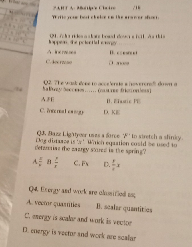 PART A- Multiple Choice / 1 8
、
8* 10^(-1) Write your best choice on the answer sheet.
0.8* 10^(-1)C
1.2* 10^4C Q1. John rides a skate board down a hill. As this
_
2* 10^9C happens, the potential energy.........
A. increases B. constant
C.decrease D. more
Q2. The work done to accelerate a hovercraft down a
_74 hallway becomes….. (assume frictionless)
A.PE B. Elastic PE
C. Internal energy D. KE
Q3. Buzz Lightyear uses a force ' F ' to stretch a slinky.
Dog distance is ' x '. Which equation could be used to
determine the energy stored in the spring?
A  x/F  B.  F/x  C. Fx D.  F/z x
Q4. Energy and work are classified as;
A. vector quantities B. scalar quantities
C. energy is scalar and work is vector
D. energy is vector and work are scalar