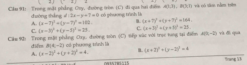 2 beginpmatrix 2endpmatrix 2
Câu 91: Trong mặt phẳng Oxy, đường tròn (C) đi qua hai điểm A(1;3), B(3;1) và có tâm nằm trên
đường thắng d : 2x-y+7=0 có phương trình là
A. (x-7)^2+(y-7)^2=102.
B. (x+7)^2+(y+7)^2=164.
C. (x-3)^2+(y-5)^2=25.
C. (x+3)^2+(y+5)^2=25. 
Câu 92: Trong mặt phẳng Oxy, đường tròn (C) tiếp xúc với trục tung tại điểm A(0;-2) và đi qua
điểm B(4;-2) có phương trình là
A. (x-2)^2+(y+2)^2=4. B. (x+2)^2+(y-2)^2=4
Trang 13
0935785115