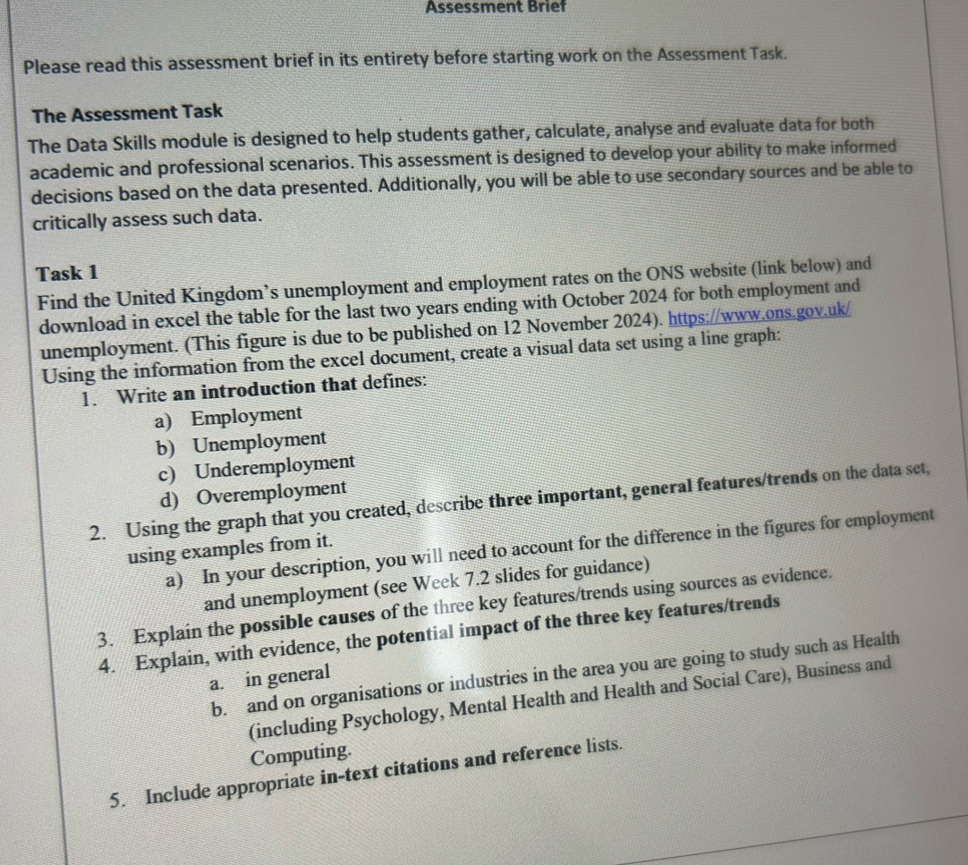 Assessment Brief 
Please read this assessment brief in its entirety before starting work on the Assessment Task. 
The Assessment Task 
The Data Skills module is designed to help students gather, calculate, analyse and evaluate data for both 
academic and professional scenarios. This assessment is designed to develop your ability to make informed 
decisions based on the data presented. Additionally, you will be able to use secondary sources and be able to 
critically assess such data. 
Task 1 
Find the United Kingdom’s unemployment and employment rates on the ONS website (link below) and 
download in excel the table for the last two years ending with October 2024 for both employment and 
unemployment. (This figure is due to be published on 12 November 2024). https://www.ons.gov.uk/ 
Using the information from the excel document, create a visual data set using a line graph: 
1. Write an introduction that defines: 
a) Employment 
b) Unemployment 
c) Underemployment 
d) Overemployment 
2. Using the graph that you created, describe three important, general features/trends on the data set, 
a) In your description, you will need to account for the difference in the figures for employment 
using examples from it. 
and unemployment (see Week 7.2 slides for guidance) 
3. Explain the possible causes of the three key features/trends using sources as evidence. 
4. Explain, with evidence, the potential impact of the three key features/trends 
b. and on organisations or industries in the area you are going to study such as Health 
a. in general 
(including Psychology, Mental Health and Health and Social Care), Business and 
Computing. 
5. Include appropriate in-text citations and reference lists.