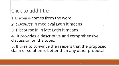 Click to add title 
1. Discourse comes from the word_ 
2. Discourse in medieval Latin it means_ 
3. Discourse in in late Latin it means 
_ 
4. It provides a descriptive and comprehensive 
discussion on the topic. 
5. It tries to convince the readers that the proposed 
claim or solution is better than any other proposal.