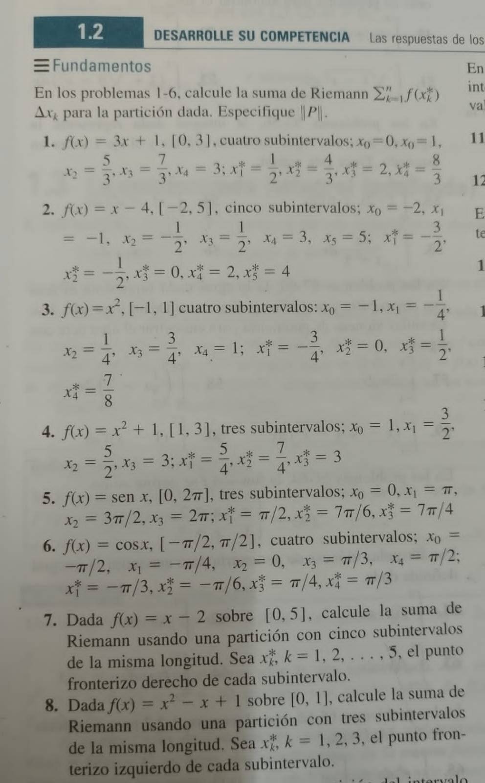 1.2 DESARROLLE SU COMPETENCIA Las respuestas de los
Fundamentos En
En los problemas 1-6, calcule la suma de Riemann sumlimits _(k=1)^nf(x_k^(*) int
△ x_k) para la partición dada. Especifique |P||.
va
1. f(x)=3x+1,[0,3] , cuatro subintervalos; x_0=0,x_0=1, 11
x_2= 5/3 ,x_3= 7/3 ,x_4=3;x_1^(*=frac 1)2,x_2^(*=frac 4)3,x_3^(*=2,x_4^*=frac 8)3 12
2. f(x)=x-4,[-2,5] , cinco subintervalos; x_0=-2,x_1 E
=-1,x_2=- 1/2 ,x_3= 1/2 ,x_4=3,x_5=5;x_1^(*=-frac 3)2, te
x_2^(*=-frac 1)2,x_3^(*=0,x_4^*=2,x_5^*=4
1
3. f(x)=x^2),[-1,1] cuatro subintervalos: x_0=-1,x_1=- 1/4 ,
x_2= 1/4 ,x_3= 3/4 ,x_4=1;x_1^(*=-frac 3)4,x_2^(*=0,x_3^*=frac 1)2,
x_4^(*=frac 7)8
4. f(x)=x^2+1,[1,3] , tres subintervalos; x_0=1,x_1= 3/2 ,
x_2= 5/2 ,x_3=3;x_1^(*=frac 5)4,x_2^(*=frac 7)4,x_3^(*=3
5. f(x)=sen x,[0,2π ] , tres subintervalos; x_0)=0,x_1=π ,
x_2=3π /2,x_3=2π ;x_1^(*=π /2,x_2^*=7π /6,x_3^*=7π /4
6. f(x)=cos x,[-π /2,π /2] , cuatro subintervalos; x_0)=
-π /2,x_1=-π /4,x_2=0,x_3=π /3,x_4=π /2;
x_1^(*=-π /3,x_2^*=-π /6,x_3^*=π /4,x_4^*=π /3
7. Dada f(x)=x-2 sobre [0,5] , calcule la suma de
Riemann usando una partición con cinco subintervalos
de la misma longitud. Sea x_k^k,k=1,2,...,5 , el punto
fronterizo derecho de cada subintervalo.
8. Dada f(x)=x^2)-x+1 sobre [0,1] , calcule la suma de
Riemann usando una partición con tres subintervalos
de la misma longitud. Sea x_k^k,k=1,2,3 , el punto fron-
terizo izquierdo de cada subintervalo.