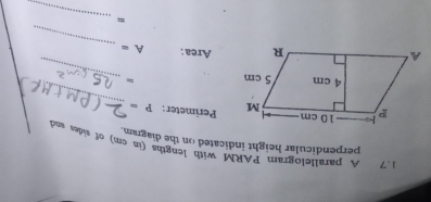 1.7 A parallelogram PARM with lengths (in cm) of sides and 
perpendicular height indicated on the diagram. 
Perimeter : P=
_ 
= 
_ 
_ 
Area : A=
= 
_