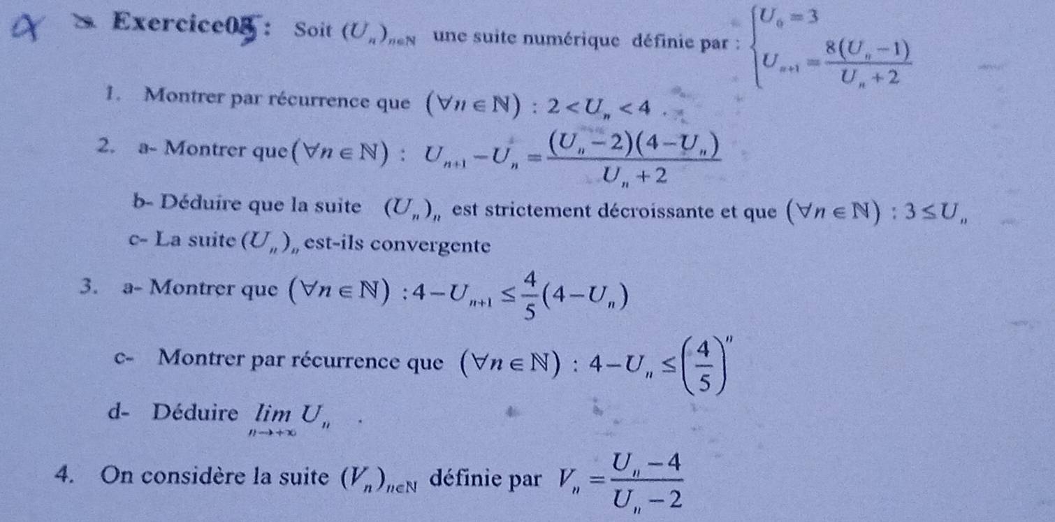 Exercice0/: Soit (U_n)_neN une suite numérique définie par : beginarrayl U_o=3 U_a+1=frac 8(U_o-1)U_n+2endarray.
1. Montrer par récurrence que (forall n∈ N):2 <4</tex> 
2. a- Montrer que (forall n∈ N):U_n+1-U_n=frac (U_n-2)(4-U_n)U_n+2
b- Déduire que la suite (U_n) est strictement décroissante et que (forall n∈ N):3≤ U_n
c- La suite (U_n) , est-ils convergente 
3. a- Montrer que (forall n∈ N):4-U_n+1≤  4/5 (4-U_n)
c- Montrer par récurrence que (forall n∈ N):4-U_n≤ ( 4/5 )''
d- Déduire limlimits _nto +∈fty U_n. 
4. On considère la suite (V_n)_n∈ N définie par V_n=frac U_n-4U_n-2