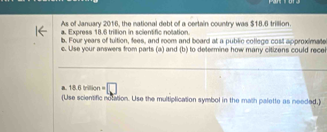 Par 1or 
As of January 2016, the national debt of a certain country was $18.6 trillion. 
a. Express 18.6 trillion in scientific notation. 
b. Four years of tuition, fees, and room and board at a public college cost approximate 
c. Use your answers from parts (a) and (b) to determine how many citizens could recei 
a. 18.6trillion=□
(Use scientific notation. Use the multiplication symbol in the math palette as needed.)