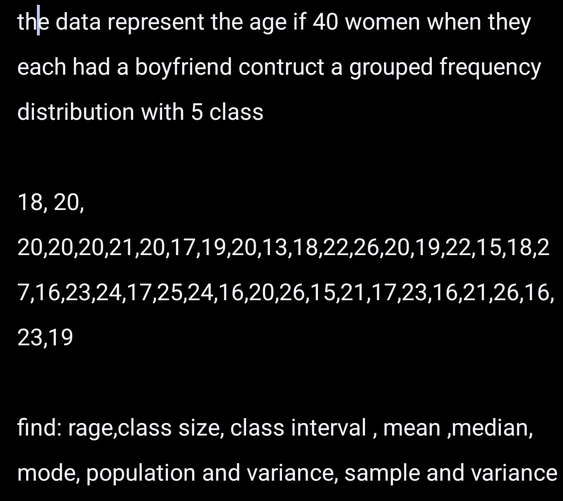 the data represent the age if 40 women when they 
each had a boyfriend contruct a grouped frequency 
distribution with 5 class
18, 20,
20, 20, 20, 21, 20, 17, 19, 20, 13, 18, 22, 26, 20, 19, 22, 15, 18, 2
7, 16, 23, 24, 17, 25, 24, 16, 20, 26, 15, 21, 17, 23, 16, 21, 26, 16,
23, 19
find: rage,class size, class interval , mean ,median, 
mode, population and variance, sample and variance