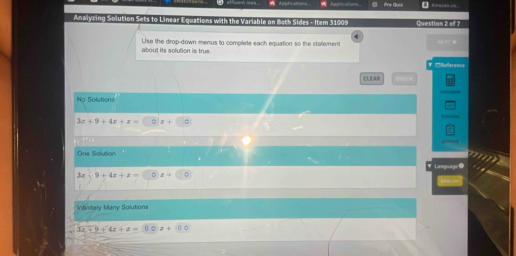 affluent mea.. Applications... Applications... Pre Quiz Amaron có
Analyzing Solution Sets to Linear Equations with the Variable on Both Sides - Item 31009 Question 2 of 7
Use the drop-down menus to complete each equation so the statement 6
about its solution is true.
□Reference
CLEAR CHECK
caliniate
No Solutions
3x+9+4x+x= 。 x+
One Solution
Language
3x-9+4x+x= 。 x+
Infinitely Many Solutions
3x+9+4x+x= 。 x+00