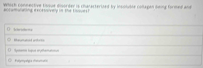 Which connective tissue disorder is characterized by insoluble coliagen being formed and
accumulating excessively in the tissues?
Scleroderma
Rheumatoid arthritis
Systemic lupus erythematosus
Polymyalgia rheumatic
