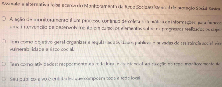 Assinale a alternativa falsa acerca do Monitoramento da Rede Socioassistencial de proteção Social Básica. 
A ação de monitoramento é um processo contínuo de coleta sistemática de informações, para fornece 
uma intervenção de desenvolvimento em curso, os elementos sobre os progressos realizados os objeti 
Tem como objetivo geral organizar e regular as atividades públicas e privadas de assistência social, visa 
vulnerabilidade e risco social. 
Tem como atividades: mapeamento da rede local e assistencial, articulação da rede, monitoramento da 
Seu público-alvo é entidades que compõem toda a rede local.