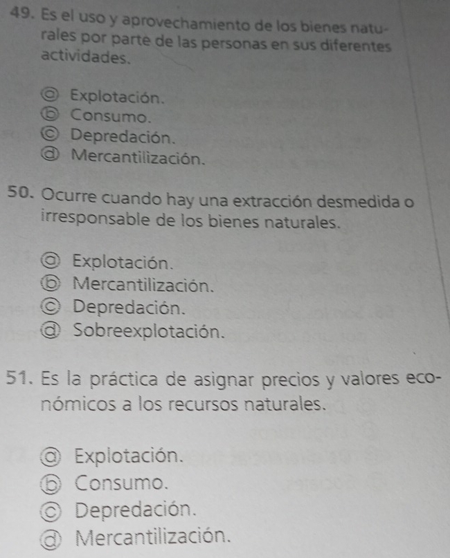 Es el uso y aprovechamiento de los bienes natu-
rales por parte de las personas en sus diferentes
actividades.
Explotación.
⑤ Consumo.
Depredación.
Mercantilización.
50. Ocurre cuando hay una extracción desmedida o
irresponsable de los bienes naturales.
O Explotación.
⑤ Mercantilización.
Depredación.
a Sobreexplotación.
51. Es la práctica de asignar precios y valores eco-
nómicos a los recursos naturales.
@ Explotación.
⑤ Consumo.
Depredación.
Mercantilización.