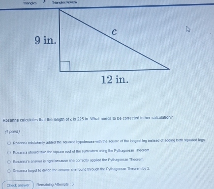 Tiriangles Triangles Review
Rosanna calculates that the length of e is 225 in. What needs to be corrected in her calculation?
(1 point)
Rosanna mistakenly added the squared hypotenuse with the square of the longest leg instead of adding both squared legs
Rosanna should take the square root of the sum when using the Pythagorean Theorem.
Rosanna's answer is right because she correctly applied the Pythagorean Theorem.
Rosanna forgot to divide the answer she found through the Pylhagorean Theorem by 2.
Check answer Remaining Attempts : 3