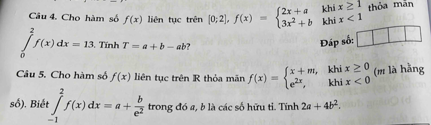 Cho hàm số f(x) liên tục trên [0;2],f(x)=beginarrayl 2x+a 3x^2+bendarray. ^circ  khi beginarrayr x≥ 1 x<1endarray thỏa mãn 
khi
∈tlimits _0^(2f(x)dx=13. Tính T=a+b-ab 7 
Đáp số: 
Câu 5. Cho hàm số f(x) liên tục trên R thỏa mãn f(x)=beginarray)l x+m,k e^(2x),endarray.  ^1 11endarray. beginarrayr ix≥ 0 ix<0endarray (m là hằng 

số). Biết ∈tlimits _(-1)^2f(x)dx=a+ b/e^2  trong đó a, b là các số hữu tỉ. Tính 2a+4b^2.