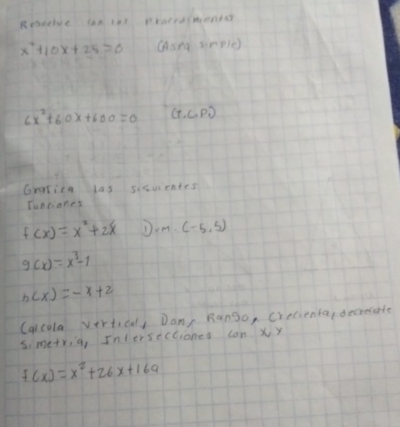 Rebueive lan 1es ploredsmentas
x^2+10x+25=0 Asna simpie)
6x^2+60x+600=0 (+ C.PD 
Grarica las sicuicntes 
Tonciones
f(x)=x^2+2x Jom. (-5,5)
g(x)=x^3-1
h(x)=-x+2
(alcola vertical, Dam Rango, crecienta, decrecate 
simetria, Intersccciones con X, y
f(x)=x^2+26x+169