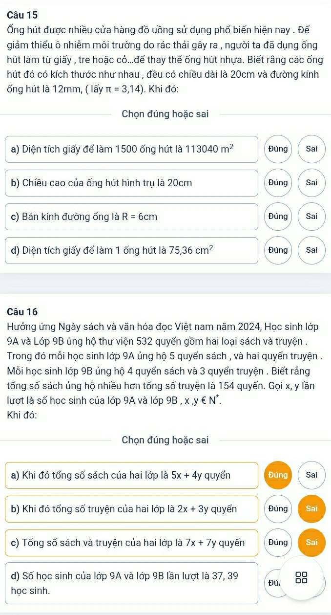 Ống hút được nhiều cửa hàng đồ uồng sử dụng phổ biến hiện nay . Để
giảm thiểu ô nhiễm môi trường do rác thải gây ra , người ta đã dụng ống
hút làm từ giấy , tre hoặc cỏ...để thay thế ống hút nhựa. Biết rằng các ống
hút đó có kích thước như nhau , đều có chiều dài là 20cm và đường kính
ống hút là 12mm, ( lấy π =3,14). Khi đó:
Chọn đúng hoặc sai
a) Diện tích giấy để làm 1500 ống hút là 113040m^2 Đúng Sai
b) Chiều cao của ống hút hình trụ là 20cm Đúng Sai
c) Bán kính đường ống là R=6cm Đúng Sai
d) Diện tích giấy để làm 1 ống hút là 75,36cm^2 Đúng Sai
Câu 16
Hưởng ứng Ngày sách và văn hóa đọc Việt nam năm 2024, Học sinh lớp
9A và Lớp 9B ủng hộ thư viện 532 quyển gồm hai loại sách và truyện .
Trong đó mỗi học sinh lớp 9A ủng hộ 5 quyển sách , và hai quyển truyện .
Mỗi học sinh lớp 9B ủng hộ 4 quyển sách và 3 quyển truyện . Biết rắng
tổng số sách ủng hộ nhiều hơn tổng số truyện là 154 quyển. Gọi x, y lần
lượt là số học sinh của lớp 9A và lớp 9B ,x,y∈ N^*.
Khi đó:
Chọn đúng hoặc sai
a) Khi đó tổng số sách của hai lớp là 5x+4y quyển Đúng Sai
b) Khi đó tổng số truyện của hai lớp là 2x+3y quyển Đúng Sai
c) Tổng số sách và truyện của hai lớp là 7x+7y quyển Đúng Sai
d) Số học sinh của lớp 9A và lớp 9B lần lượt là 37, 39
□□
Đú □□
học sinh.