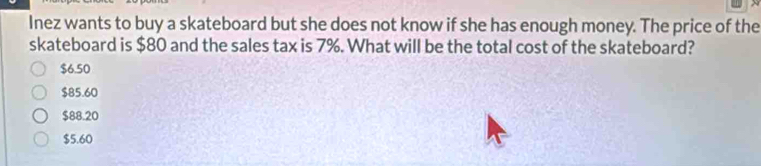 Inez wants to buy a skateboard but she does not know if she has enough money. The price of the
skateboard is $80 and the sales tax is 7%. What will be the total cost of the skateboard?
$6.50
$85.60
$88.20
$5.60