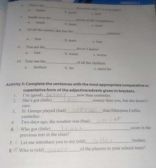 That's the MINERALS
_
chocolate cake I've ever eaten!
a. better b. good c. best
7. Seada won the _prizes in the competition.
a. much b. more c. most
8. Of all the sisters, she has the_ patience.
a. less b. least c. lose
9. You are the_ driver I know!
a. bad b. worst c. worse
10. Tute ran the_ of all the children.
a. farthest b. far c. most far
Activity 3: Complete the sentences with the most appropriate comparative or
superlative form of the adjective/adverb given in brackets.
1. I’m (good)_ now than yesterday.
2. She’s got (little)_ money than you, but she doesn't
care.
3. St. George played (bad)_ than Ethiopian Coffee
yesterday.
4. Two days ago, the weather was (bad)_
.
6. Who got (little)_ score in the
previous test in the class?
7. Let me introduce you to my (old)_ brother.
8. Who is (old)_ of the players in your school team?