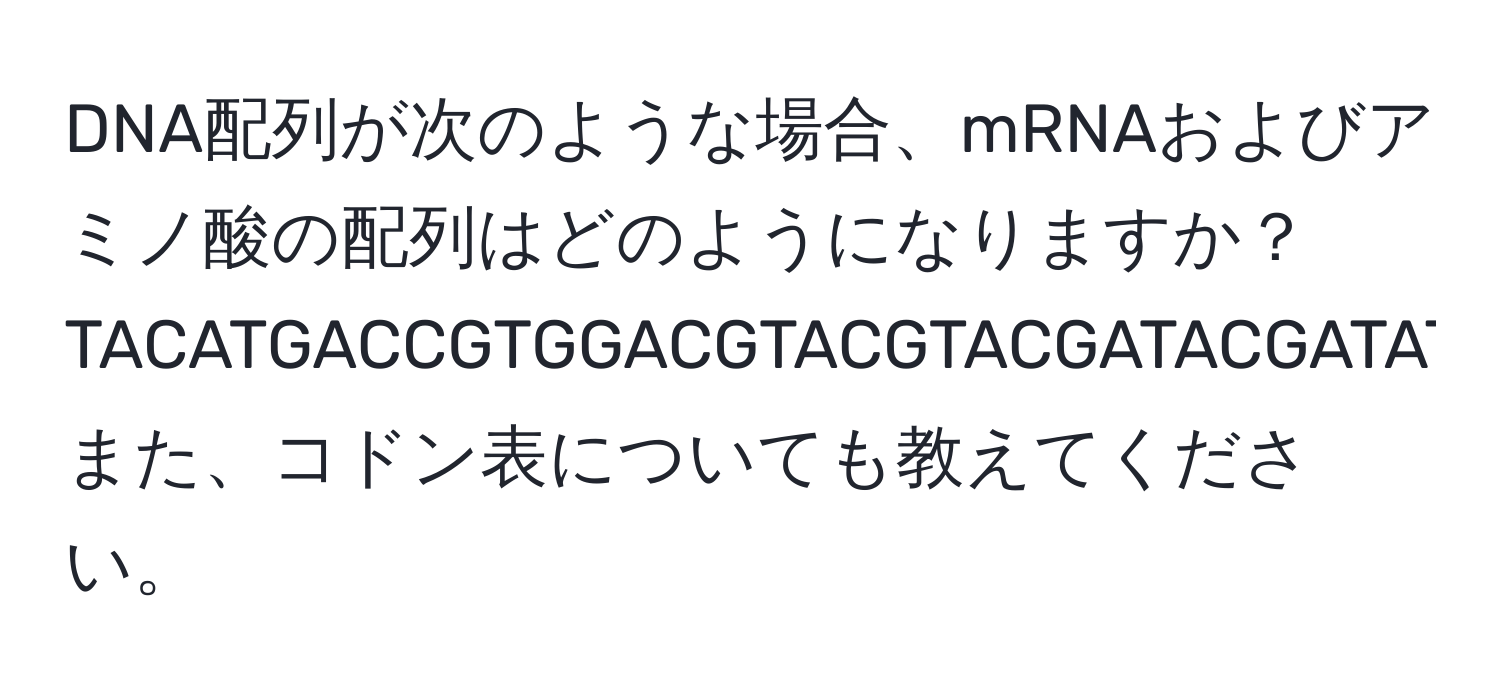 DNA配列が次のような場合、mRNAおよびアミノ酸の配列はどのようになりますか？  
TACATGACCGTGGACGTACGTACGATACGATATGACTGAATT。また、コドン表についても教えてください。