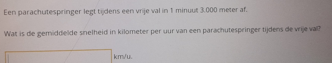 Een parachutespringer legt tijdens een vrije val in 1 minuut 3.000 meter af. 
Wat is de gemiddelde snelheid in kilometer per uur van een parachutespringer tijdens de vrije val?
km/u.