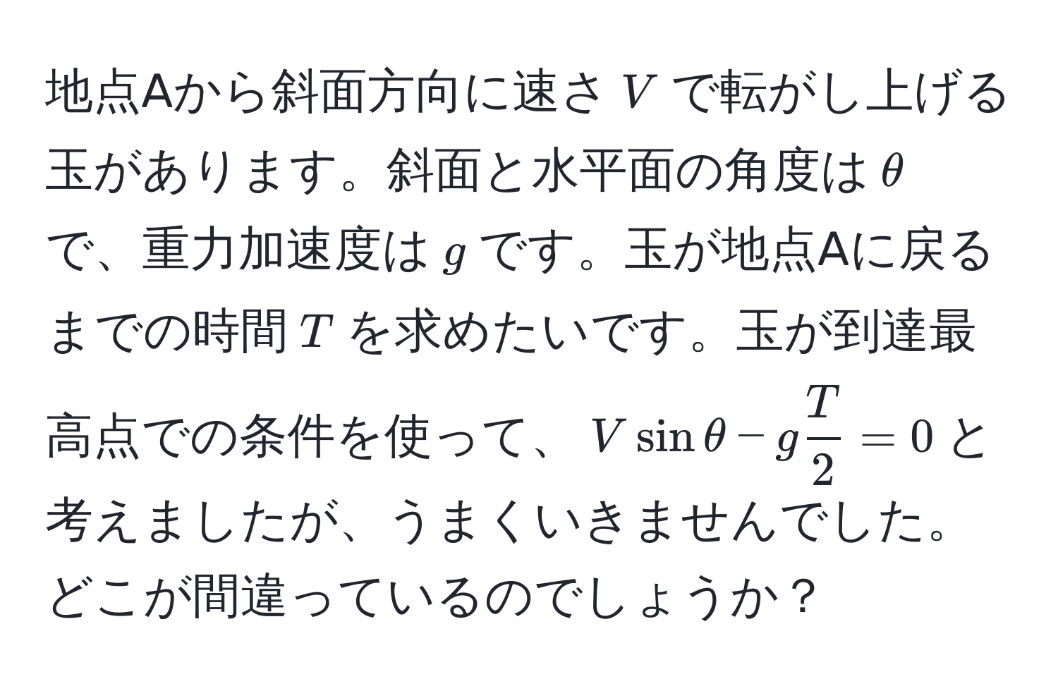 地点Aから斜面方向に速さ$V$で転がし上げる玉があります。斜面と水平面の角度は$θ$で、重力加速度は$g$です。玉が地点Aに戻るまでの時間$T$を求めたいです。玉が到達最高点での条件を使って、$Vsinθ - g T/2  = 0$と考えましたが、うまくいきませんでした。どこが間違っているのでしょうか？