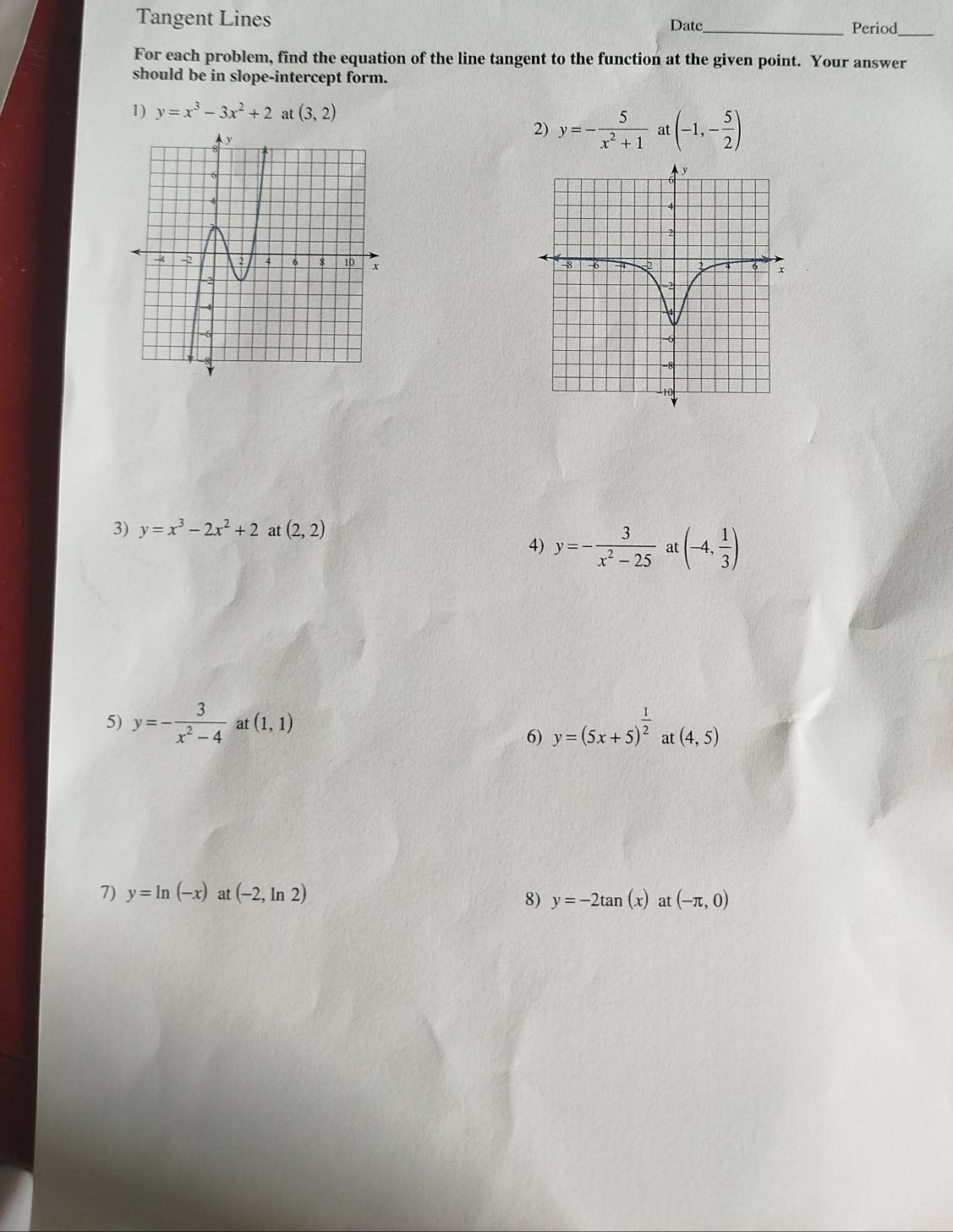 Tangent Lines Date_ Period 
For each problem, find the equation of the line tangent to the function at the given point. Your answer 
should be in slope-intercept form. 
1) y=x^3-3x^2+2 at (3,2)
2) y=- 5/x^2+1  at (-1,- 5/2 )
3) y=x^3-2x^2+2 at (2,2)
4) y=- 3/x^2-25  a (-4, 1/3 )
5) y=- 3/x^2-4  at (1,1) y=(5x+5)^ 1/2  at (4,5)
6) 
7) y=ln (-x) at (-2,ln 2)
8) y=-2tan (x) at (-π ,0)