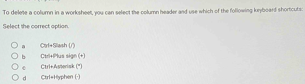 To delete a column in a worksheet, you can select the column header and use which of the following keyboard shortcuts:
Select the correct option.
a Ctrl+Slash (/)
b Ctrl+Plus sign (+)
C Ctrl+Asterisk (*)
d Ctrl+Hyphen (-)