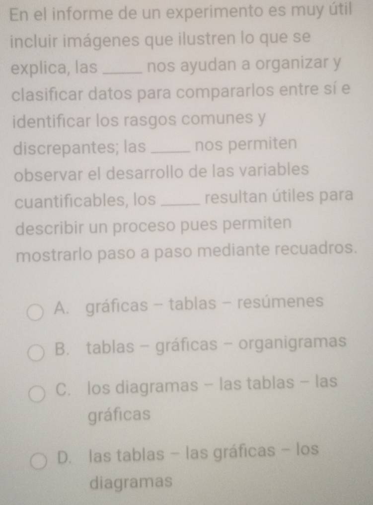 En el informe de un experimento es muy útil
incluir imágenes que ilustren lo que se
explica, las _nos ayudan a organizar y
clasificar datos para compararlos entre sí e
identificar los rasgos comunes y
discrepantes; las _nos permiten
observar el desarrollo de las variables
cuantificables, los _resultan útiles para
describir un proceso pues permiten
mostrarlo paso a paso mediante recuadros.
A. gráficas - tablas - resúmenes
B. tablas - gráficas - organigramas
C. los diagramas - las tablas - las
gráficas
D. las tablas - las gráficas - los
diagramas