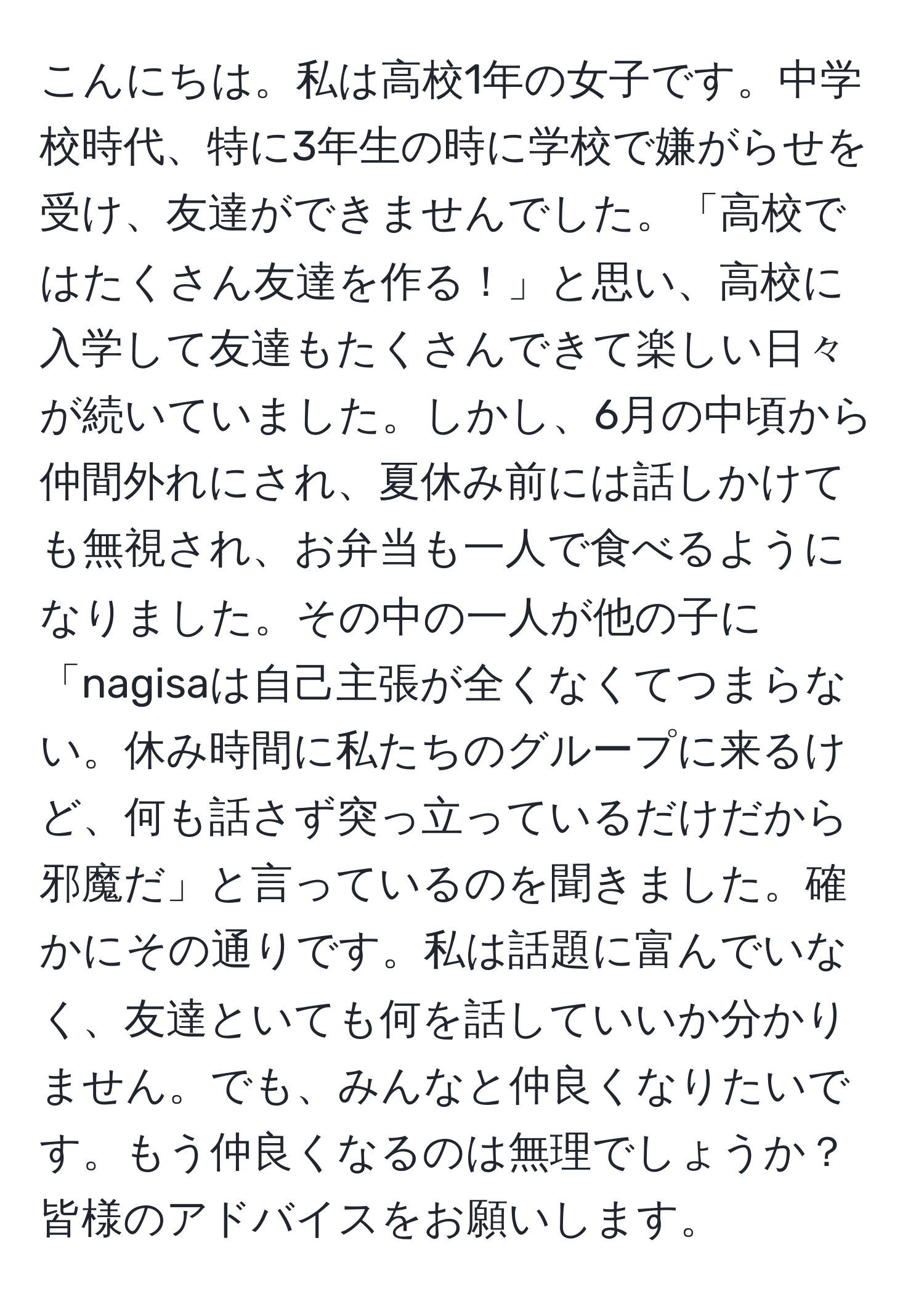 こんにちは。私は高校1年の女子です。中学校時代、特に3年生の時に学校で嫌がらせを受け、友達ができませんでした。「高校ではたくさん友達を作る！」と思い、高校に入学して友達もたくさんできて楽しい日々が続いていました。しかし、6月の中頃から仲間外れにされ、夏休み前には話しかけても無視され、お弁当も一人で食べるようになりました。その中の一人が他の子に「nagisaは自己主張が全くなくてつまらない。休み時間に私たちのグループに来るけど、何も話さず突っ立っているだけだから邪魔だ」と言っているのを聞きました。確かにその通りです。私は話題に富んでいなく、友達といても何を話していいか分かりません。でも、みんなと仲良くなりたいです。もう仲良くなるのは無理でしょうか？皆様のアドバイスをお願いします。