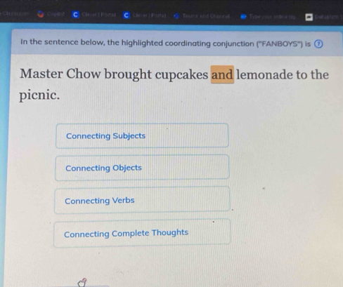 Cleeerson h es Tyams and Channa Tyne sius orace (. easrors ?
In the sentence below, the highlighted coordinating conjunction (''FANBOYS'') is
Master Chow brought cupcakes and lemonade to the
picnic.
Connecting Subjects
Connecting Objects
Connecting Verbs
Connecting Complete Thoughts