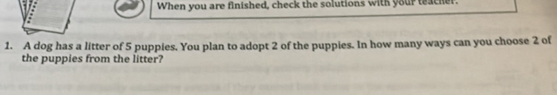 When you are finished, check the solutions with your teacher. 
1. A dog has a litter of 5 puppies. You plan to adopt 2 of the puppies. In how many ways can you choose 2 of 
the puppies from the litter?