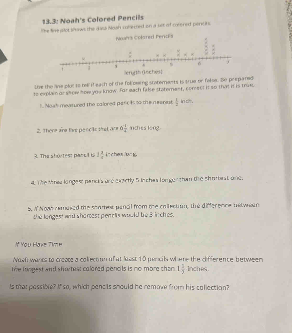 13.3: Noah's Colored Pencils
The line plot shows the data Noah collected on a set of colored pencifs.
Use the line plot to tell if each of the following statements is true or false. Be prepared
to explain or show how you know. For each false statement, correct it so that it is true.
1. Noah measured the colored pencils to the nearest  1/2  inch.
2. There are five pencils that are 6 1/4  inches long.
3. The shortest pencil is 1 3/4  inches long.
4. The three longest pencils are exactly 5 inches longer than the shortest one.
5. If Noah removed the shortest pencil from the collection, the difference between
the longest and shortest pencils would be 3 inches.
If You Have Time
Noah wants to create a collection of at least 10 pencils where the difference between
the longest and shortest colored pencils is no more than 1 1/2  inc hes
Is that possible? If so, which pencils should he remove from his collection?
