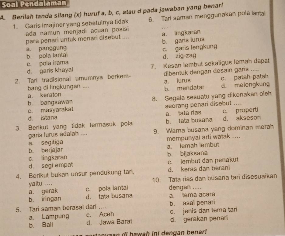 Soal Pendalaman
A. Berilah tanda silang (x) huruf a, b, c, atau d pada jawaban yang benar!
1. Garis imajiner yang sebetulnya tidak 6. Tari saman menggunakan pola lantai
ada namun menjadi acuan posisi ….
para penari untuk menari disebut .... a. lingkaran
b. garis lurus
a. panggun c. garis lengkung
b. pola lantai
c. pola irama d. zig-zag
d. garis khayal 7. Kesan lembut sekaligus lemah dapat
2. Tari tradisional umumnya berkem- dibentuk dengan desain garis ....
bang di lingkungan .... a. lurus c. patah-patah
a. keraton b. mendatar d. melengkung
b. bangsawan 8. Segala sesuatu yang dikenakan oleh
c. masyarakat seorang penari disebut ....
d. istana a. tata rias c. properti
3. Berikut yang tidak termasuk pola b. tata busana d. aksesori
garis lurus adalah .... 9. Warna busana yang dominan merah
a. segitiga mempunyai arti watak ....
b. berjajar a. lemah lembut
c. lingkaran b. bijaksana
d. segi empat c. lembut dan penakut
4. Berikut bukan unsur pendukung tari, d. keras dan berani
yaitu …. 10. Tata rias dan busana tari disesuaikan
a. gerak c. pola lantai dengan ....
b. iringan d. tata busana a. tema acara
5. Tari saman berasal dari …. b. asal penari
a. Lampung c. Aceh c. jenis dan tema tari
b. Bali d. Jawa Barat d. gerakan penari
a y  a an di bawah ini dengan benar!