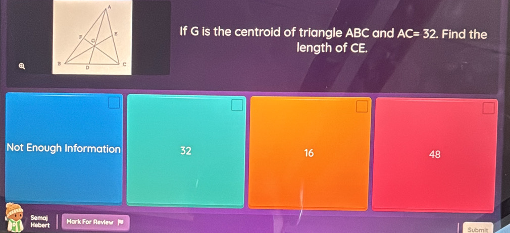 If G is the centroid of triangle ABC and AC=32. Find the
length of CE.
Q 
Not Enough Information 32 16 48
Semaj Mark For Review
Hebert Submit