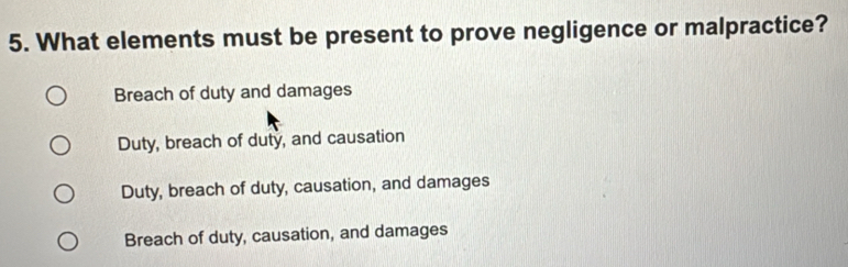 What elements must be present to prove negligence or malpractice?
Breach of duty and damages
Duty, breach of duty, and causation
Duty, breach of duty, causation, and damages
Breach of duty, causation, and damages