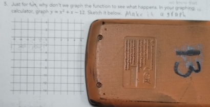 we know that 
5. Just for fun, why don't we graph the function to see what happens. In your graphing 
calculator, graph y=x^2+x-12. Sketch it below.