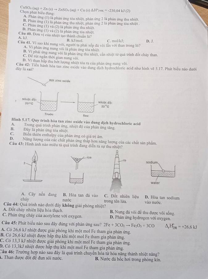 Chọn phát biểu đúng: CuSO_4(aq)+Zn(s)to ZnSO_4(aq)+Cu(s)△ _1H°_2=-230,04kJ(2)
A. Phàn ứng (1) là phân ứng tóa nhiệt, phản ứng 2 là phản ứng thu nhiệt.
B. Phản ứng (1) là phản ứng thu nhiệt, phản ứng 2 là phản ứng tòa nhiệt .
C. Phản ứng (1) và (2) là phản ứng thu nhiệt.
D. Phản ứng (1) và (2) là phản ứng tỏa nhiệt
Câu 40. Đơn vị của nhiệt tạo thành chuẩn là?
A. kJ. B. kJ/mol. C. mol/kJ; D. J.
Câu 41. Vì sao khi nung vôi, người ta phải xếp đá vôi lẫn với than trong lò?
A. Vi phản ứng nung vôi là phản ứng tôa nhiệt
B. Vì phải ứng nung vôi là phản ứng thu nhiệt, cần nhiệt từ quả trình đốt chấy than.
C. Để rút ngăn thời gian nung vôi.
D. Vì than hắp thu bớt lượng nhiệt tóa ra của phân ứng nung vôi.
Câu 42 : Tiến hành hòa tan zine oxide vào dung dịch hydrochloric acid như hình vẽ 5.17. Phát biểu nào dưới
dây là sai?
Bột zino oxide
Hình 5.17. Quy trình hòa tan zinc oxide vào dung dịch hydrochloric acid
A. Trong quá trình phản ứng, nhiệt độ của phản ứng tăng.
B. Đây là phản ứng tỏa nhiệt.
C. Biến thiên enthalpy của phản ứng có giá trị âm.
D. Năng lượng của các chất phản ứng thắp hơn năng lượng của các chất sản phẩm.
Câu 43: Hình ảnh nào miêu tả quá trình đang diễn ra sự thu nhiệt?
sodium
water
A. Cây nến đang B. Hòa tan đá vào C. Đốt nhiên liệu D. Hòa tan sodium
cháy nước trong tên lửa vào nước.
Câu 44: Quá trình nào dưới đây không giải phóng nhiệt?
A. Đốt cháy nhiên liệu hóa thạch. B. Nung đá vôi đề thu được vôi sống.
C. Phản ứng cháy của acetylene với oxygen. D. Phản ứng hydrogen với oxygen.
Câu 45: Phát biểu nào sau đây đúng với phản ứng sau? 2Fe+3CO_2to Fe_2O_3+3CO △ _rH_(298)^o=+26,6KJ
A. Có 26,6 kJ nhiệt được giải phóng khi một mol Fe tham gia phản ứng.
B. Có 26,6 kJ nhiệt được hấp thụ khi một mol Fe tham gia phản ứng.
C. Có 13,3 kJ nhiệt được giải phóng khi một mol Fe tham gia phản ứng.
D. Có 13,3kJ nhiệt được hấp thụ khi một mol Fe tham gia phản ứng.
Câu 46: Trường hợp nào sau đây là quá trình chuyển hóa từ hóa năng thành nhiệt năng?
A. Than được đốt để đun sôi nước. B. Nước đá bốc hơi trong phòng kín,